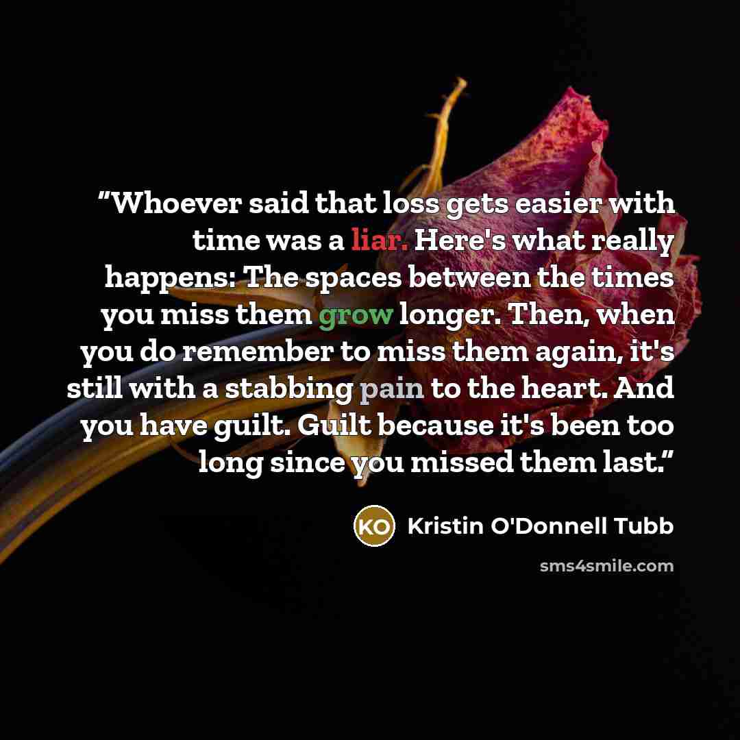 “Whoever said that loss gets easier with time was a liar. Here's what really happens: The spaces between the times you miss them grow longer. Then, when you do remember to miss them again, it's still with a stabbing pain to the heart. And you have guilt. Guilt because it's been too long since you…” quote by Kristin O'Donnell Tubb