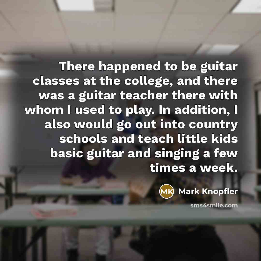 “There happened to be guitar classes at the college, and there was a guitar teacher there with whom I used to play. In addition, I also would go out into country schools and teach little kids basic guitar and singing a few times a week.” quote by Mark Knopfler