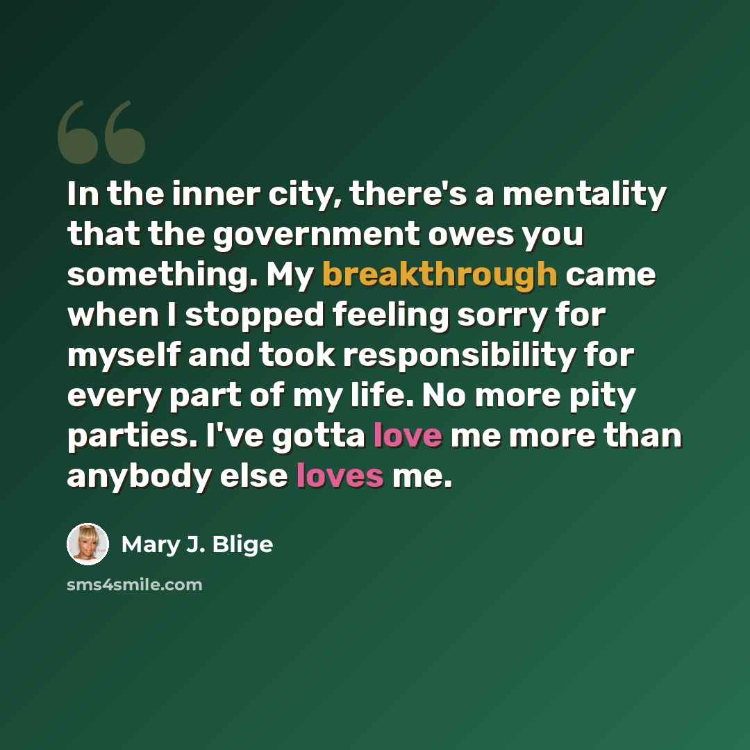 “In the inner city, there's a mentality that the government owes you something. My breakthrough came when I stopped feeling sorry for myself and took responsibility for every part of my life. No more pity parties. I've gotta love me more than anybody else loves me.” quote by Mary J. Blige