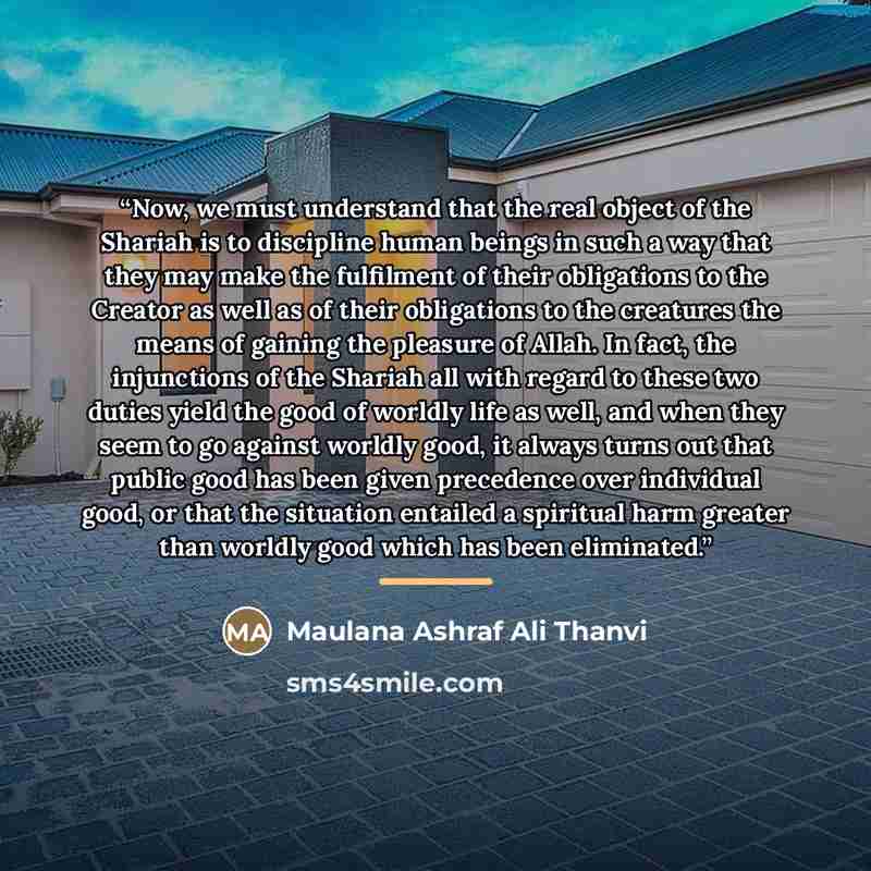 “Now, we must understand that the real object of the Shariah is to discipline human beings in such a way that they may make the fulfilment of their obligations to the Creator as well as of their obligations to the creatures the means of gaining the pleasure of Allah. In fact, the injunctions of the…” quote by Maulana Ashraf Ali Thanvi