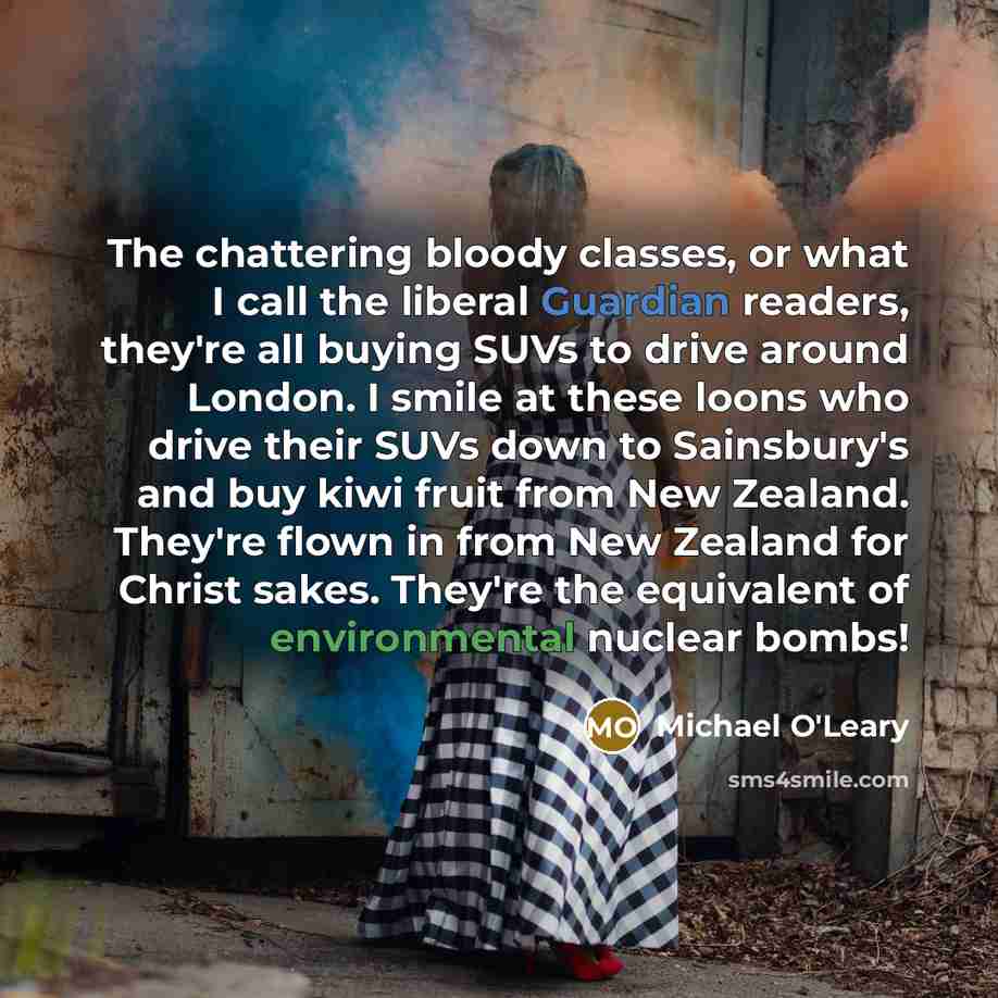 “The chattering bloody classes, or what I call the liberal Guardian readers, they're all buying SUVs to drive around London. I smile at these loons who drive their SUVs down to Sainsbury's and buy kiwi fruit from New Zealand. They're flown in from New Zealand for Christ sakes. They're the…” quote by Michael O'Leary