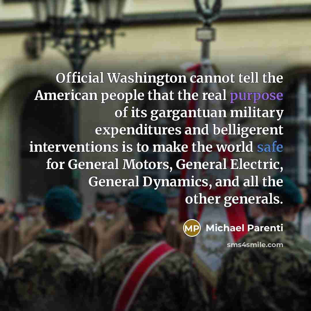 “Official Washington cannot tell the American people that the real purpose of its gargantuan military expenditures and belligerent interventions is to make the world safe for General Motors, General Electric, General Dynamics, and all the other generals.” quote by Michael Parenti