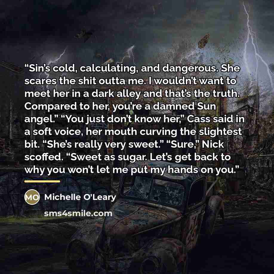 “Sin’s cold, calculating, and dangerous. She scares the shit outta me. I wouldn’t want to meet her in a dark alley and that’s the truth. Compared to her, you’re a damned Sun angel.” “You just don’t know her,” Cass said in a soft voice, her mouth curving the slightest bit. “She’s really very sweet.”…” quote by Michelle O'Leary