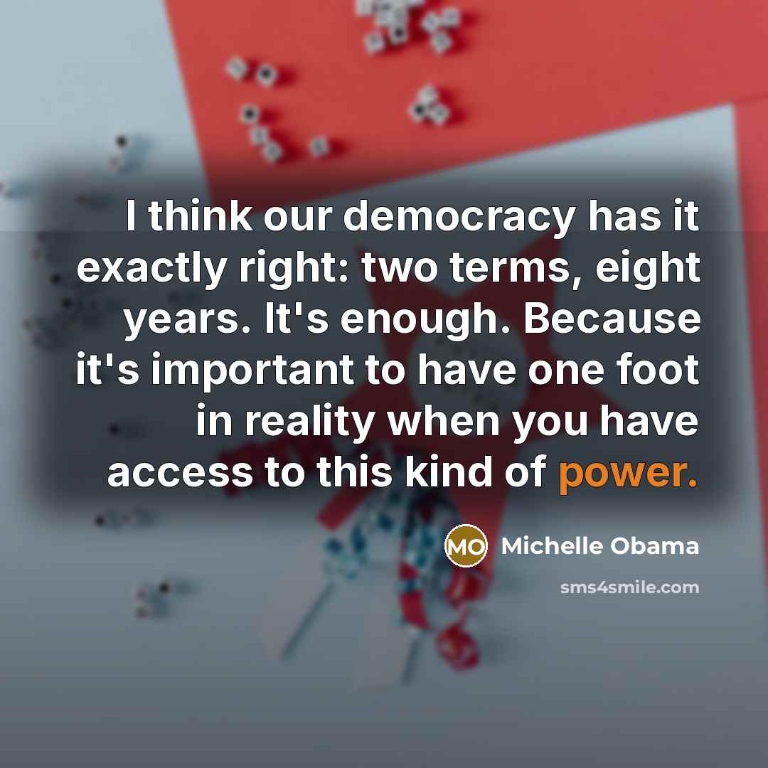 “I think our democracy has it exactly right: two terms, eight years. It's enough. Because it's important to have one foot in reality when you have access to this kind of power.” quote by Michelle Obama