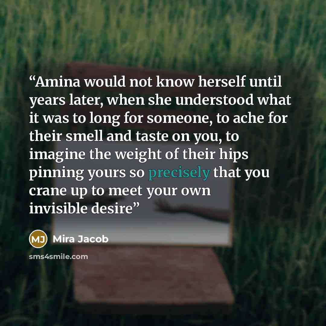 “Amina would not know herself until years later, when she understood what it was to long for someone, to ache for their smell and taste on you, to imagine the weight of their hips pinning yours so precisely that you crane up to meet your own invisible desire” quote by Mira Jacob