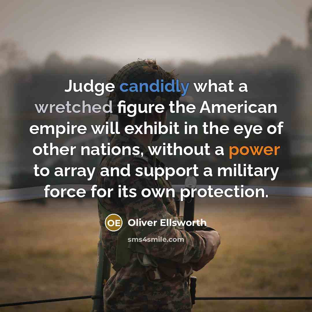 “Judge candidly what a wretched figure the American empire will exhibit in the eye of other nations, without a power to array and support a military force for its own protection.” quote by Oliver Ellsworth