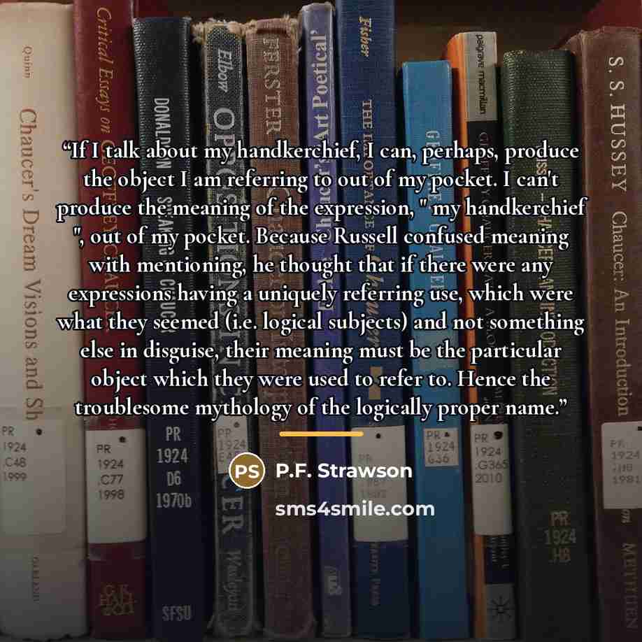 “If I talk about my handkerchief, I can, perhaps, produce the object I am referring to out of my pocket. I can't produce the meaning of the expression, " my handkerchief ", out of my pocket. Because Russell confused meaning with mentioning, he thought that if there were any expressions having a…” quote by Anonymous