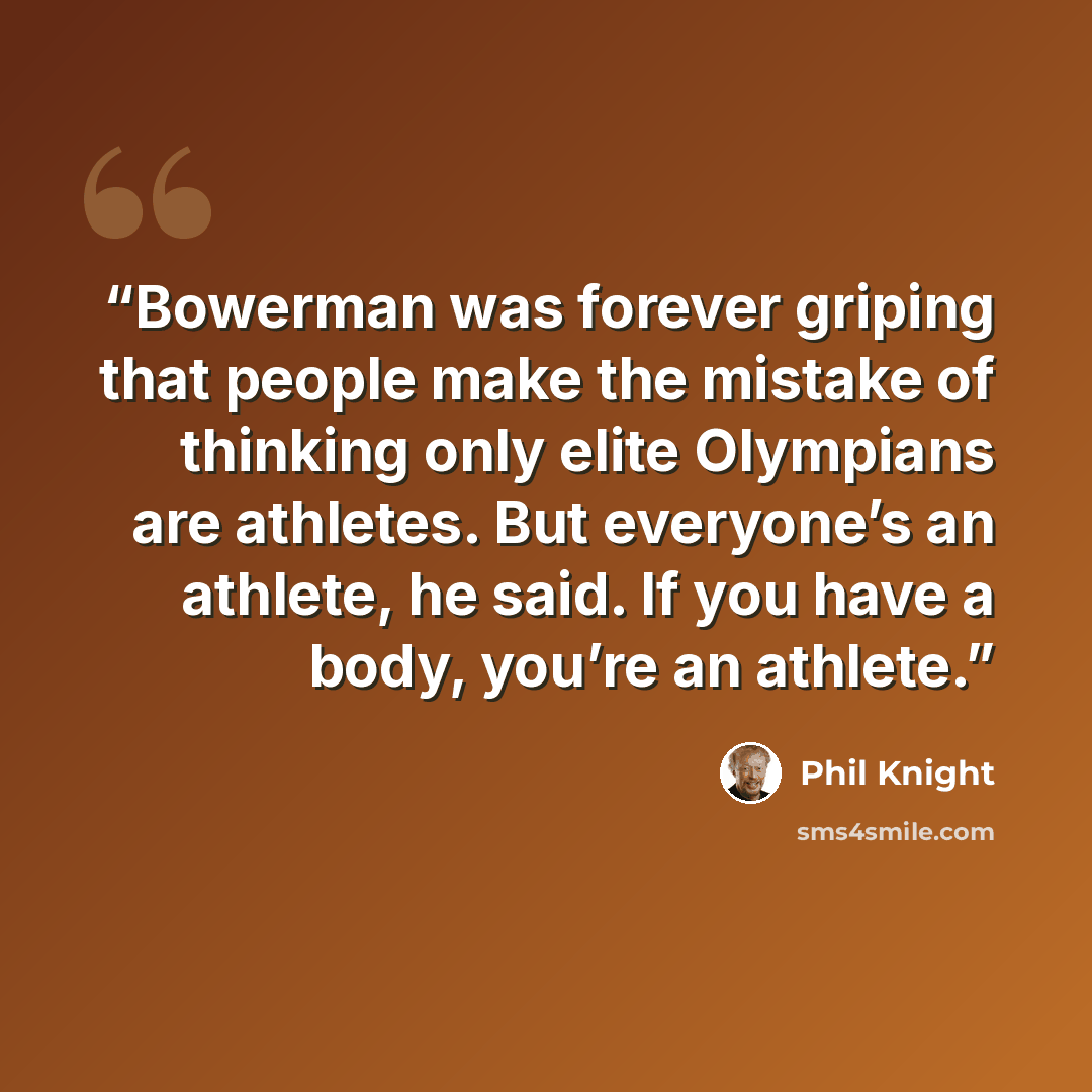 “Bowerman was forever griping that people make the mistake of thinking only elite Olympians are athletes. But everyone’s an athlete, he said. If you have a body, you’re an athlete.” quote by Phil Knight