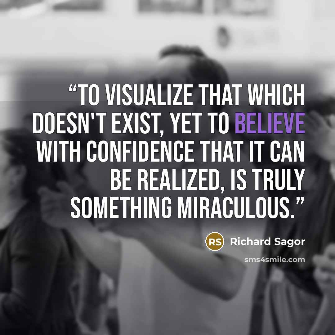 “To visualize that which doesn't exist, yet to believe with confidence that it can be realized, is truly something miraculous.” quote by Richard Sagor