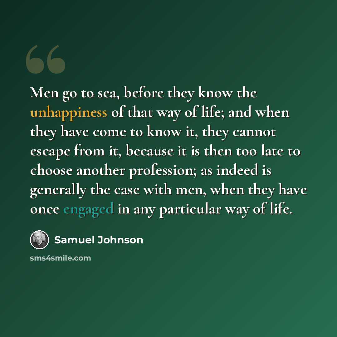 “Men go to sea, before they know the unhappiness of that way of life; and when they have come to know it, they cannot escape from it, because it is then too late to choose another profession; as indeed is generally the case with men, when they have once engaged in any particular way of life.” quote by Samuel Johnson