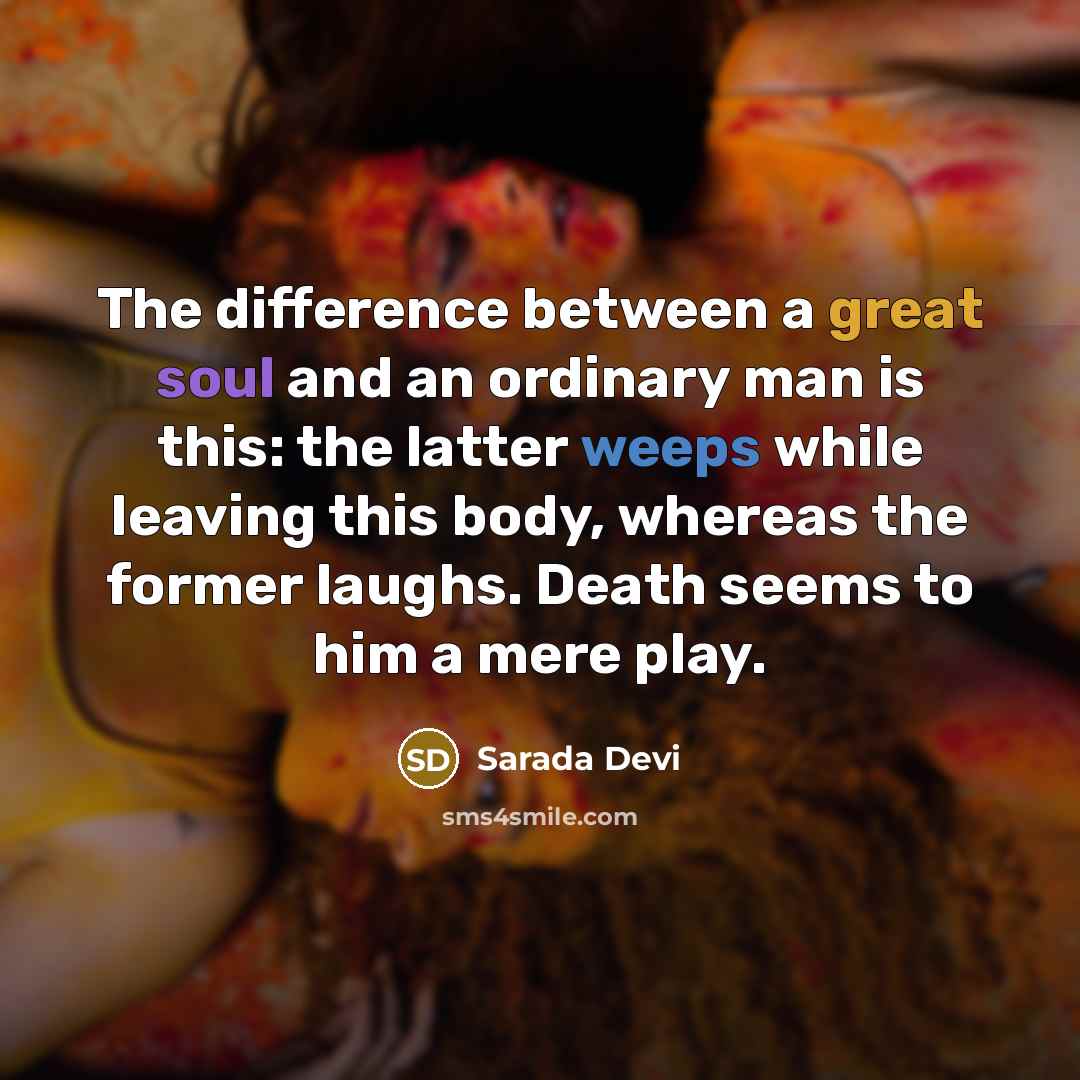 “The difference between a great soul and an ordinary man is this: the latter weeps while leaving this body, whereas the former laughs. Death seems to him a mere play.” quote by Sarada Devi
