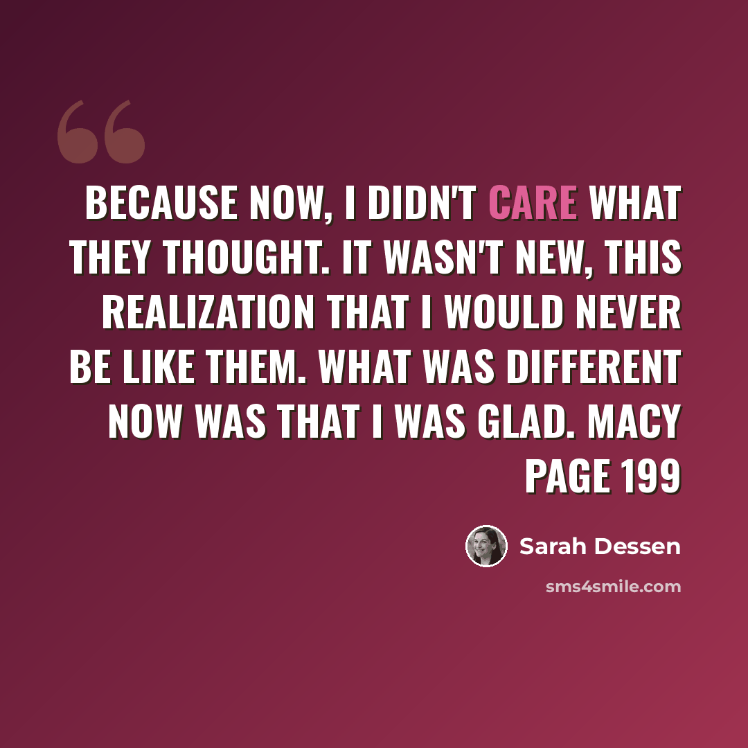 “Because now, I didn't care what they thought. It wasn't new, this realization that I would never be like them. What was different now was that I was glad. Macy page 199” quote by Sarah Dessen