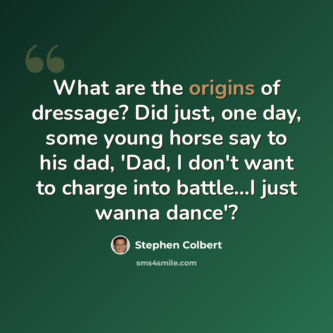 “What are the origins of dressage? Did just, one day, some young horse say to his dad, 'Dad, I don't want to charge into battle...I just wanna dance'?” quote by Stephen Colbert