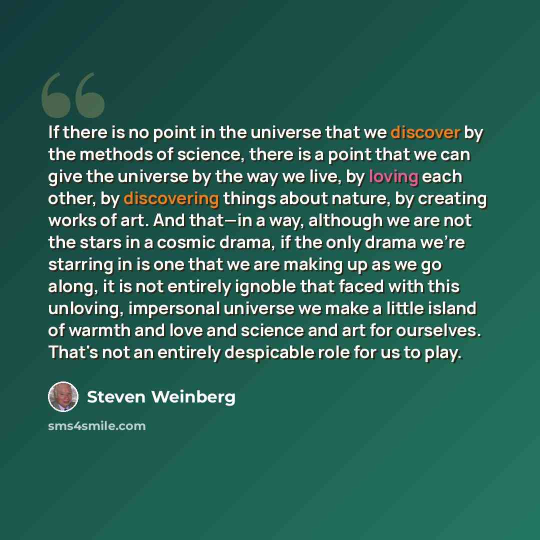 “If there is no point in the universe that we discover by the methods of science, there is a point that we can give the universe by the way we live, by loving each other, by discovering things about nature, by creating works of art. And that—in a way, although we are not the stars in a cosmic…” quote by Steven Weinberg