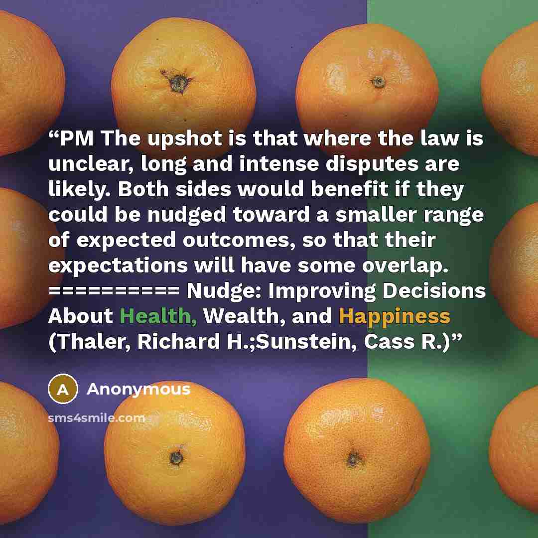 “PM The upshot is that where the law is unclear, long and intense disputes are likely. Both sides would benefit if they could be nudged toward a smaller range of expected outcomes, so that their expectations will have some overlap. ========== Nudge: Improving Decisions About Health, Wealth, and…” quote by Anonymous
