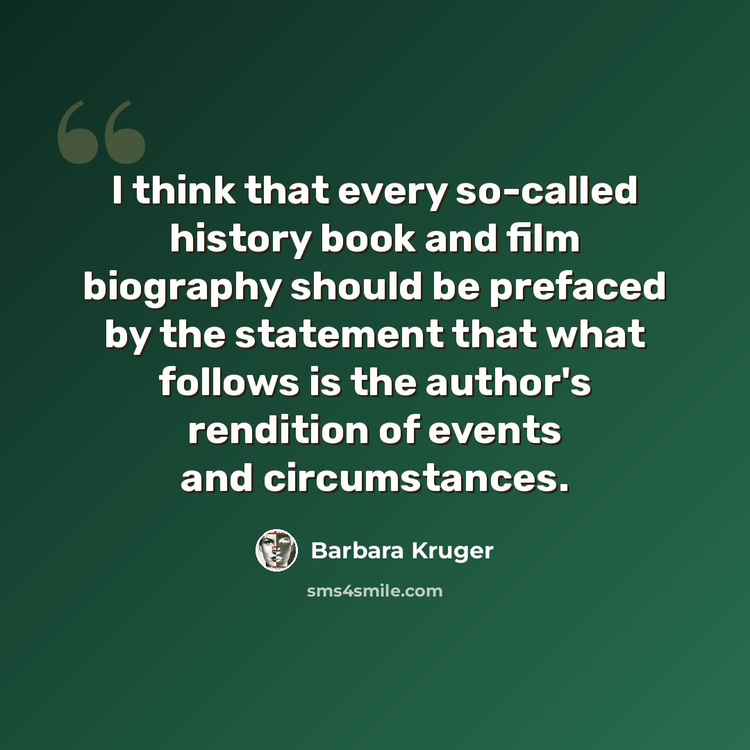 “I think that every so-called history book and film biography should be prefaced by the statement that what follows is the author's rendition of events and circumstances.” quote by Barbara Kruger