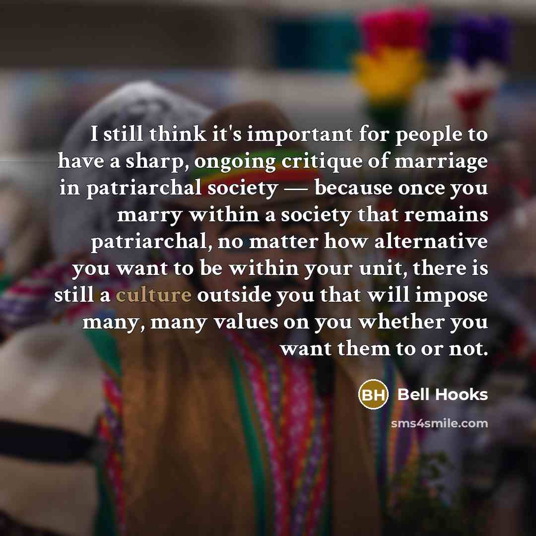“I still think it's important for people to have a sharp, ongoing critique of marriage in patriarchal society — because once you marry within a society that remains patriarchal, no matter how alternative you want to be within your unit, there is still a culture outside you that will impose many…” quote by Bell Hooks