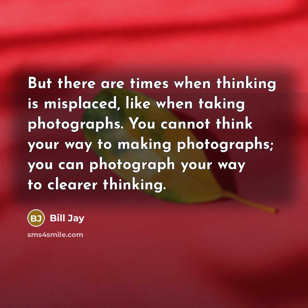 “But there are times when thinking is misplaced, like when taking photographs. You cannot think your way to making photographs; you can photograph your way to clearer thinking.” quote by Bill Jay
