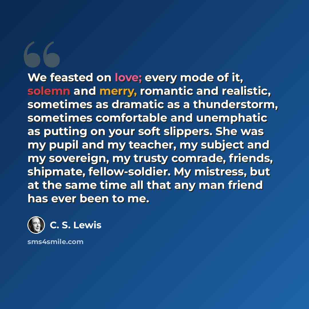 “We feasted on love; every mode of it, solemn and merry, romantic and realistic, sometimes as dramatic as a thunderstorm, sometimes comfortable and unemphatic as putting on your soft slippers. She was my pupil and my teacher, my subject and my sovereign, my trusty comrade, friends, shipmate…” quote by C. S. Lewis