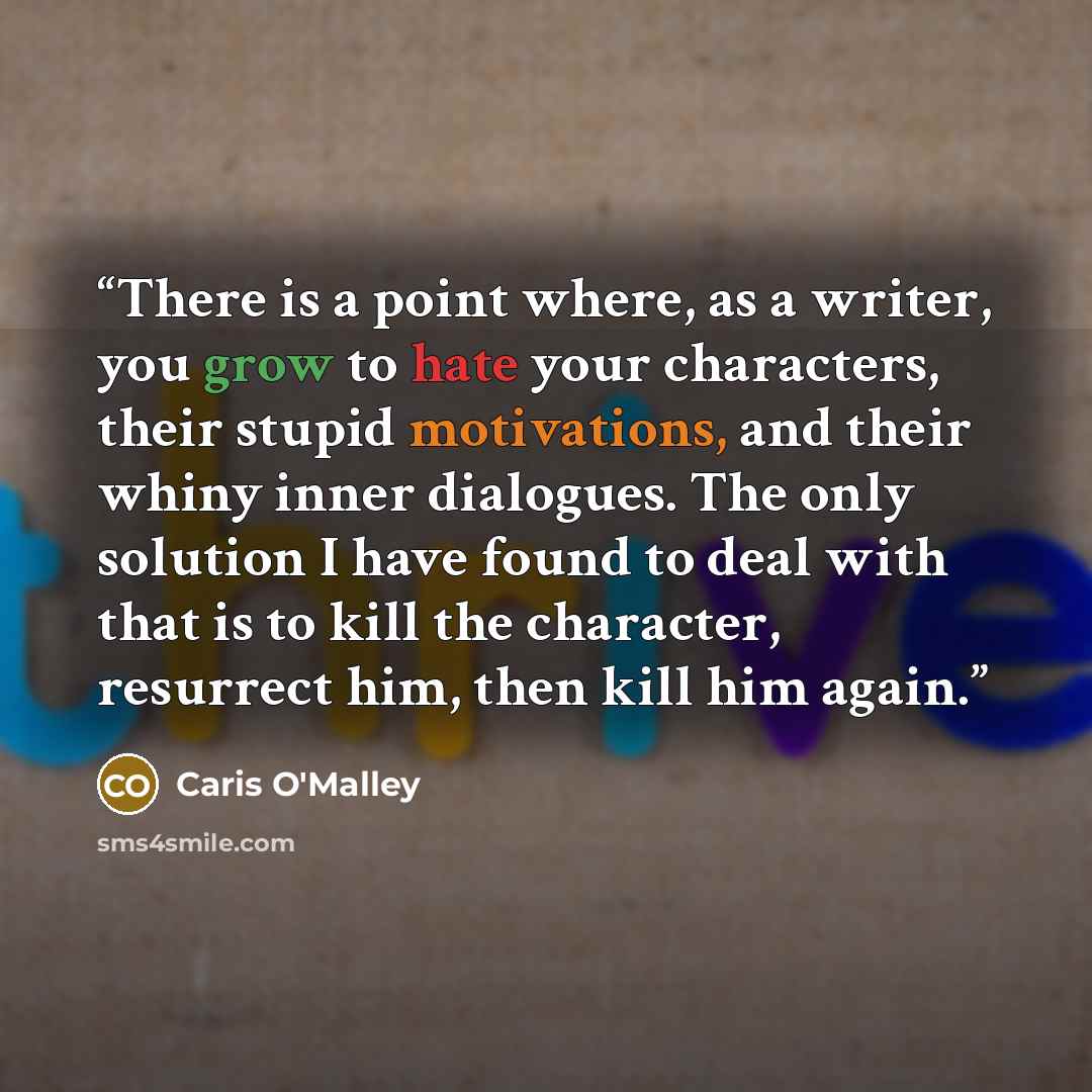 “There is a point where, as a writer, you grow to hate your characters, their stupid motivations, and their whiny inner dialogues. The only solution I have found to deal with that is to kill the character, resurrect him, then kill him again.” quote by Caris O'Malley