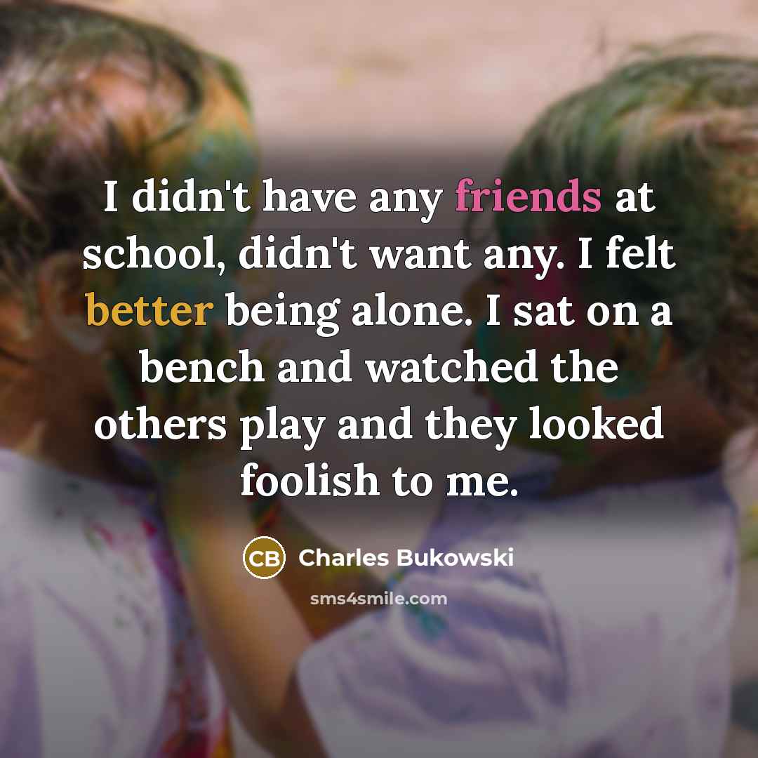“I didn't have any friends at school, didn't want any. I felt better being alone. I sat on a bench and watched the others play and they looked foolish to me.” quote by Charles Bukowski