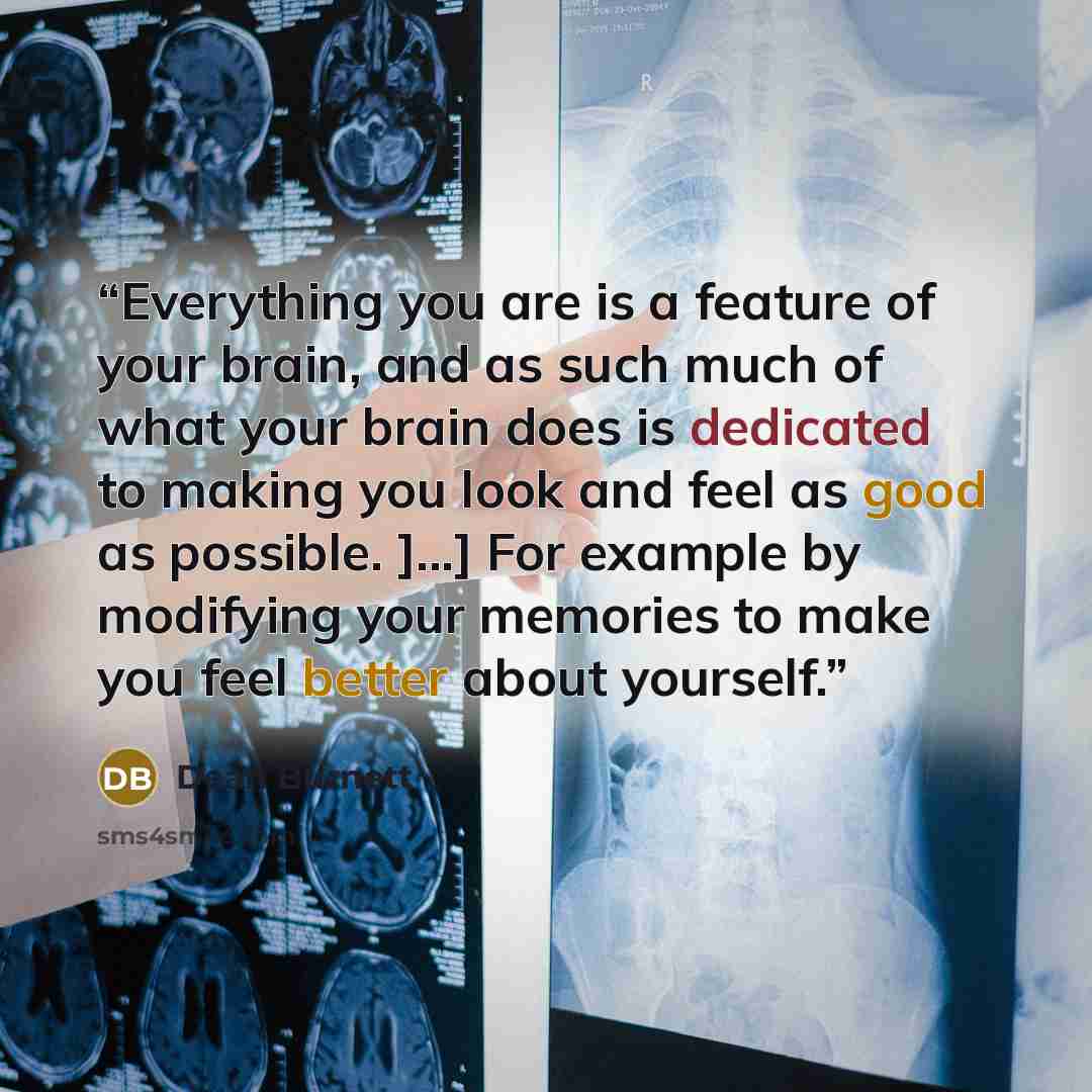 “Everything you are is a feature of your brain, and as such much of what your brain does is dedicated to making you look and feel as good as possible. ]...] For example by modifying your memories to make you feel better about yourself.” quote by Dean Burnett