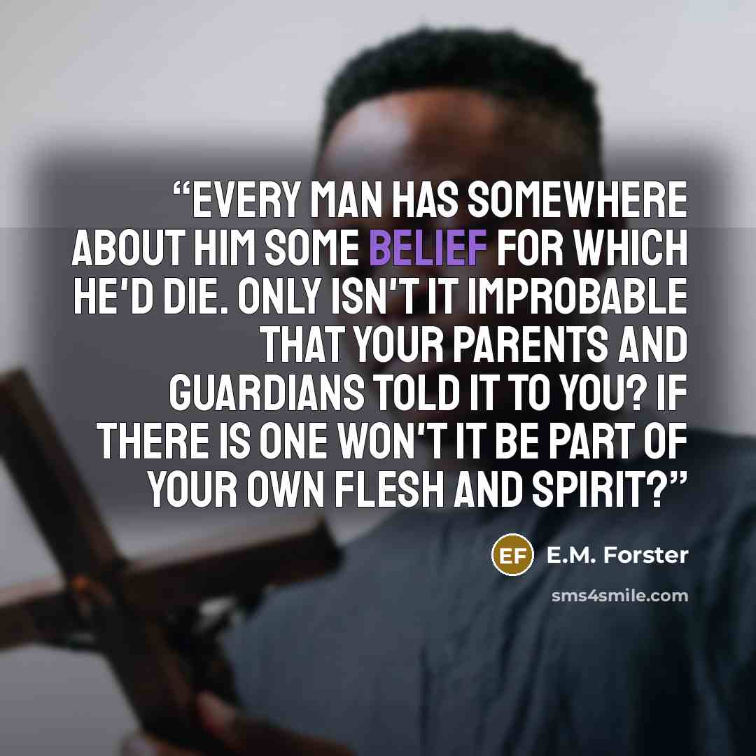 “Every man has somewhere about him some belief for which he'd die. Only isn't it improbable that your parents and guardians told it to you? If there is one won't it be part of your own flesh and spirit?” quote by E.M. Forster