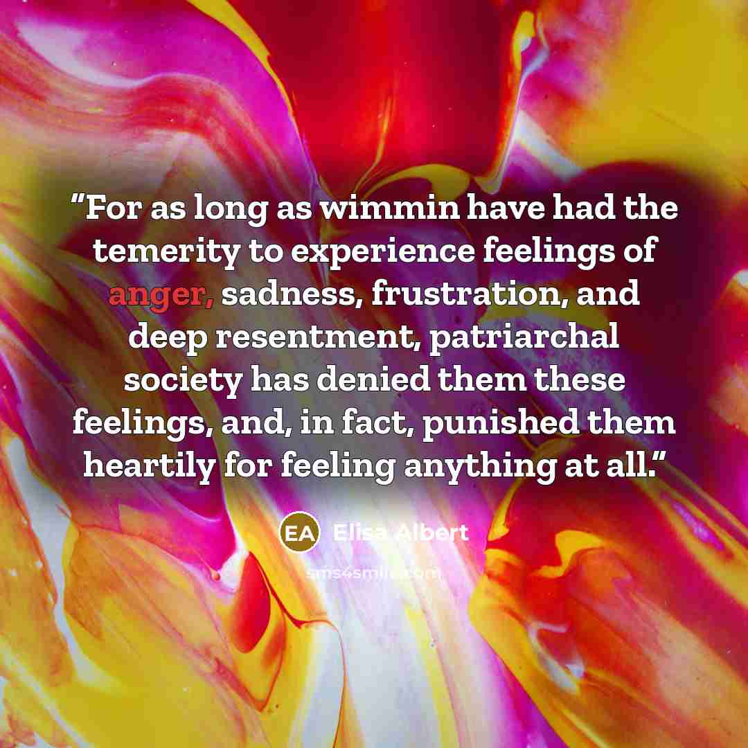 “For as long as wimmin have had the temerity to experience feelings of anger, sadness, frustration, and deep resentment, patriarchal society has denied them these feelings, and, in fact, punished them heartily for feeling anything at all.” quote by Elisa Albert