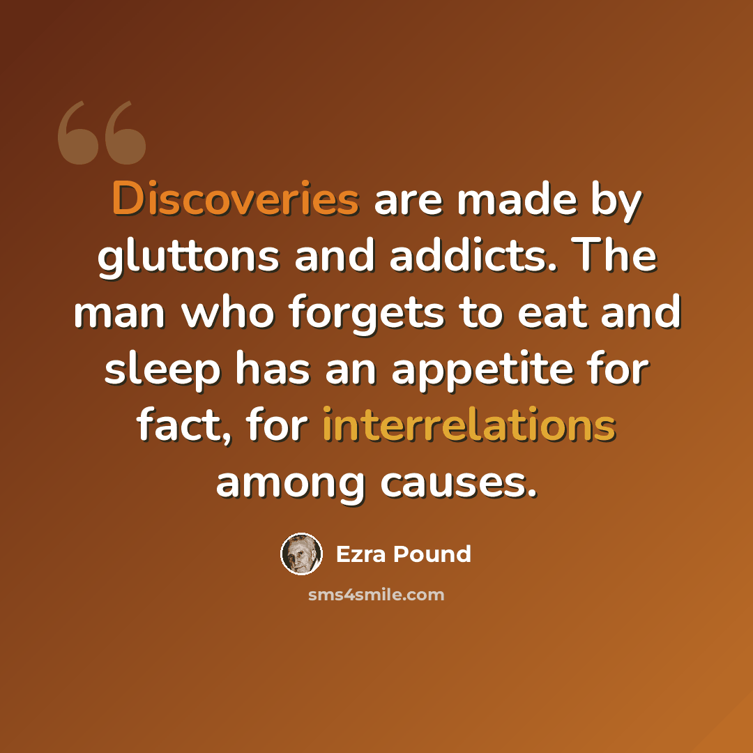 “Discoveries are made by gluttons and addicts. The man who forgets to eat and sleep has an appetite for fact, for interrelations among causes.” quote by Ezra Pound
