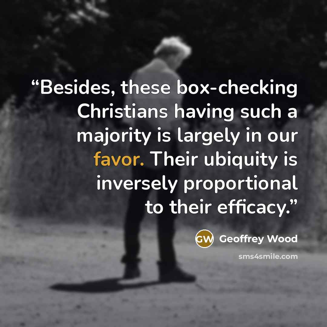 “Besides, these box-checking Christians having such a majority is largely in our favor. Their ubiquity is inversely proportional to their efficacy.” quote by Geoffrey Wood