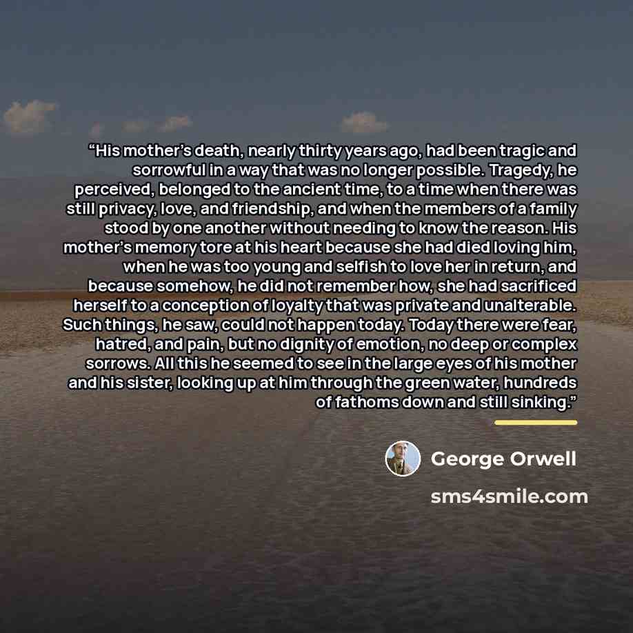“His mother’s death, nearly thirty years ago, had been tragic and sorrowful in a way that was no longer possible. Tragedy, he perceived, belonged to the ancient time, to a time when there was still privacy, love, and friendship, and when the members of a family stood by one another without needing…” quote by George Orwell