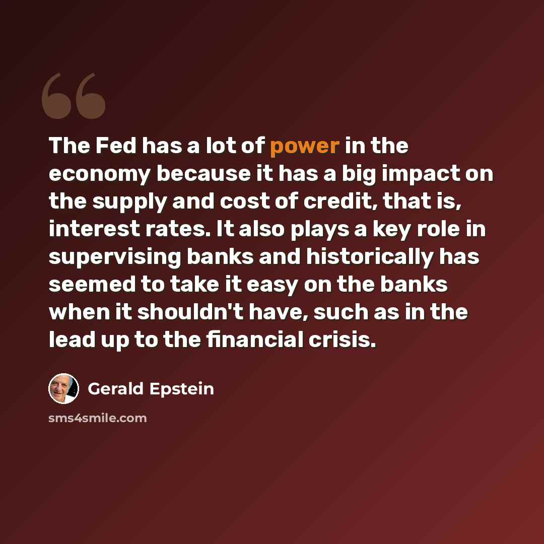 “The Fed has a lot of power in the economy because it has a big impact on the supply and cost of credit, that is, interest rates. It also plays a key role in supervising banks and historically has seemed to take it easy on the banks when it shouldn't have, such as in the lead up to the financial…” quote by Gerald Epstein