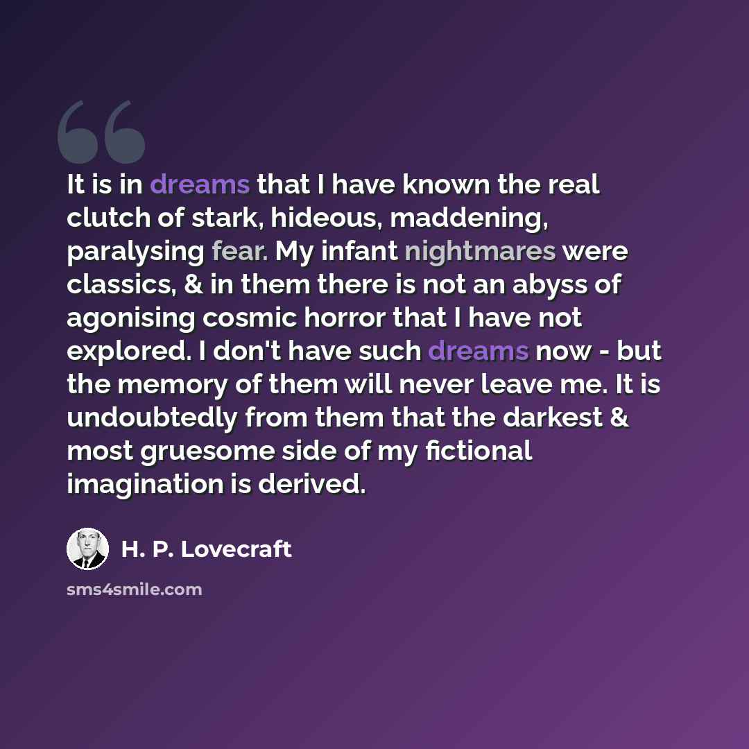 “It is in dreams that I have known the real clutch of stark, hideous, maddening, paralysing fear. My infant nightmares were classics, & in them there is not an abyss of agonising cosmic horror that I have not explored. I don't have such dreams now - but the memory of them will never leave me. It is…” quote by H. P. Lovecraft