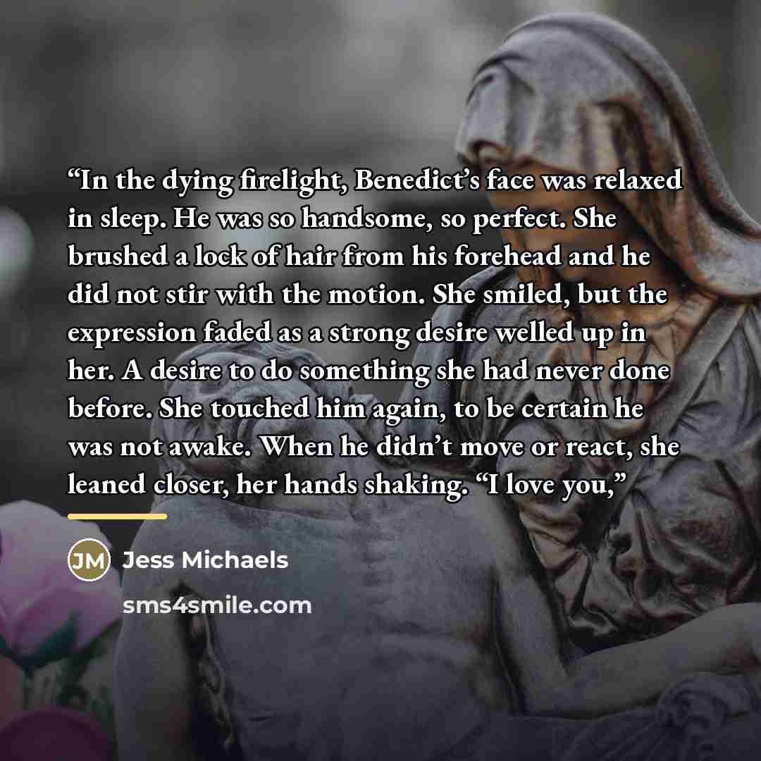 “In the dying firelight, Benedict’s face was relaxed in sleep. He was so handsome, so perfect. She brushed a lock of hair from his forehead and he did not stir with the motion. She smiled, but the expression faded as a strong desire welled up in her. A desire to do something she had never done…” quote by Jess Michaels