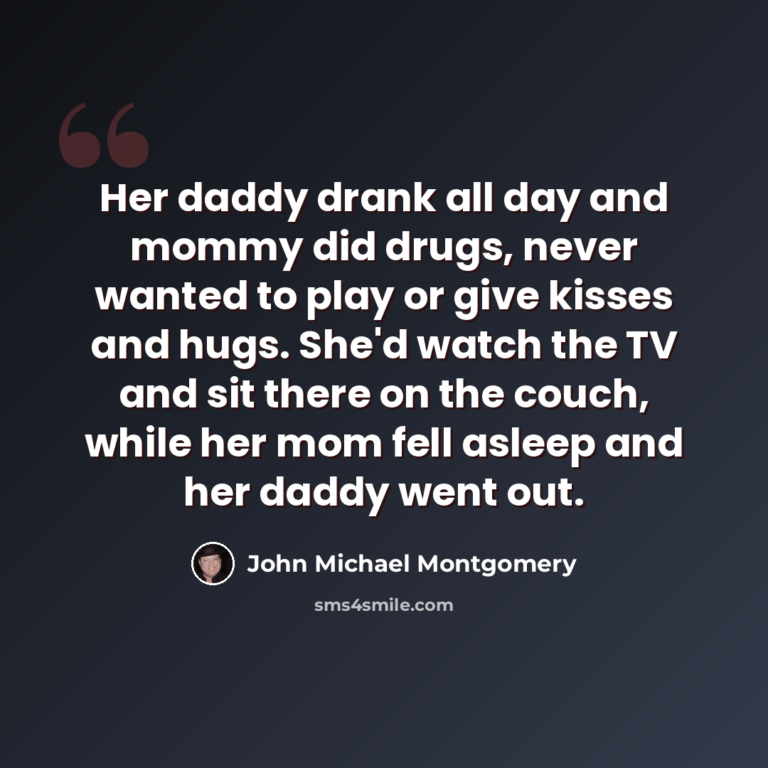 “Her daddy drank all day and mommy did drugs, never wanted to play or give kisses and hugs. She'd watch the TV and sit there on the couch, while her mom fell asleep and her daddy went out.” quote by John Michael Montgomery