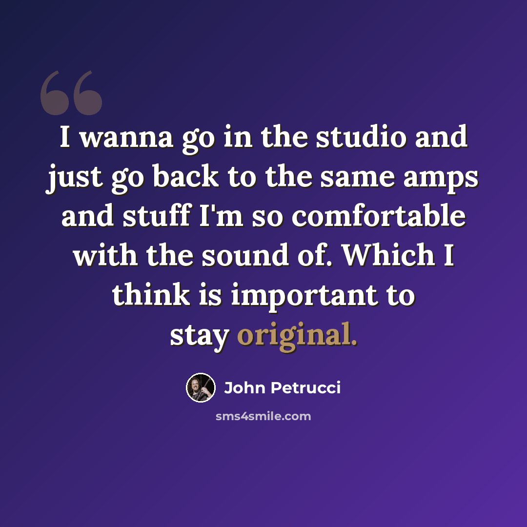 “I wanna go in the studio and just go back to the same amps and stuff I'm so comfortable with the sound of. Which I think is important to stay original.” quote by John Petrucci