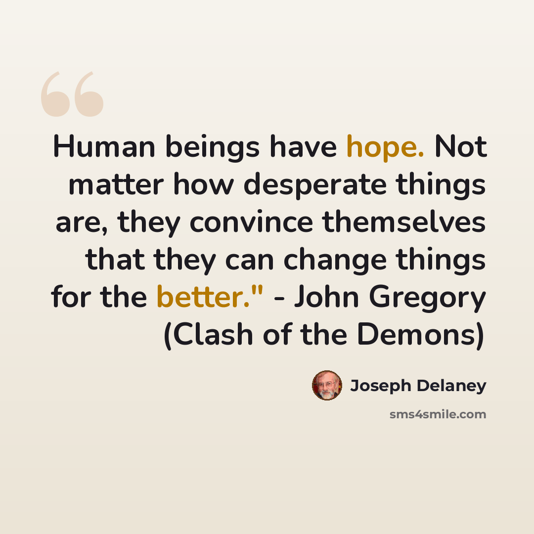 “Human beings have hope. Not matter how desperate things are, they convince themselves that they can change things for the better." - John Gregory (Clash of the Demons)” quote by Joseph Delaney