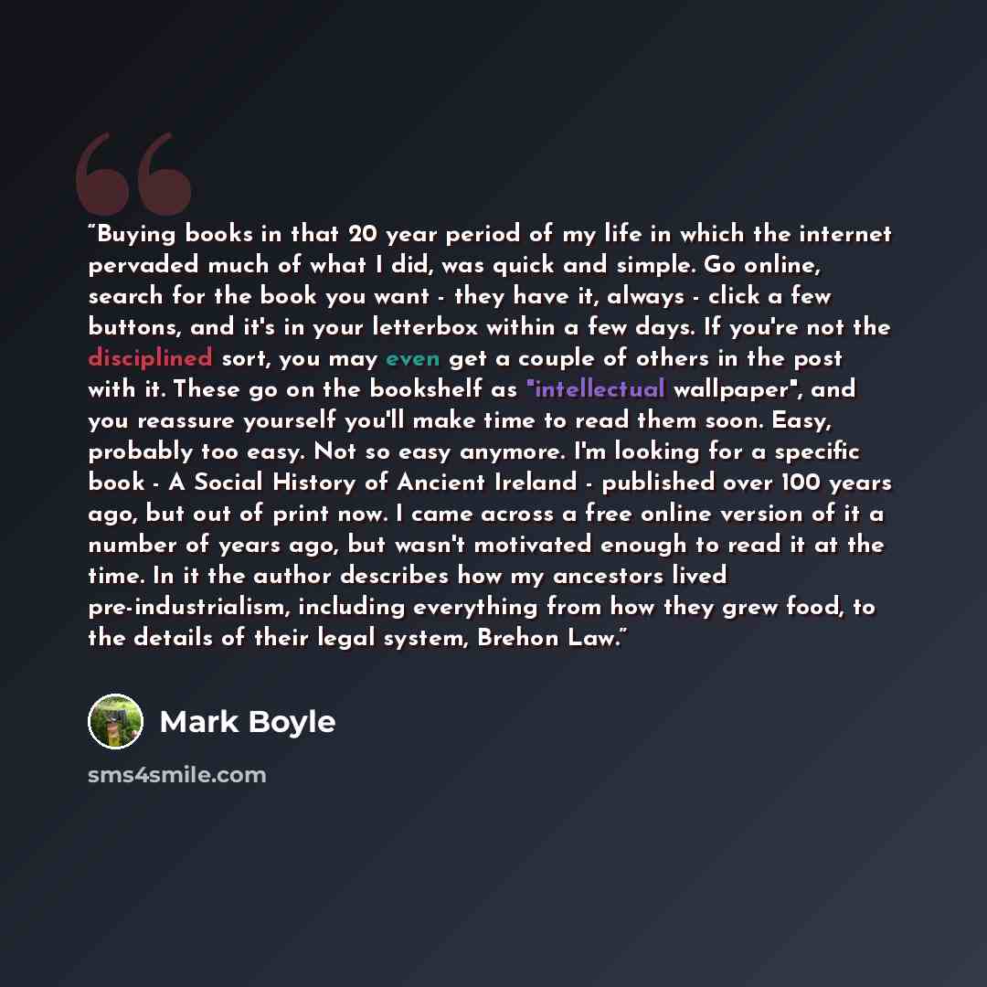“Buying books in that 20 year period of my life in which the internet pervaded much of what I did, was quick and simple. Go online, search for the book you want - they have it, always - click a few buttons, and it's in your letterbox within a few days. If you're not the disciplined sort, you may…” quote by Mark Boyle