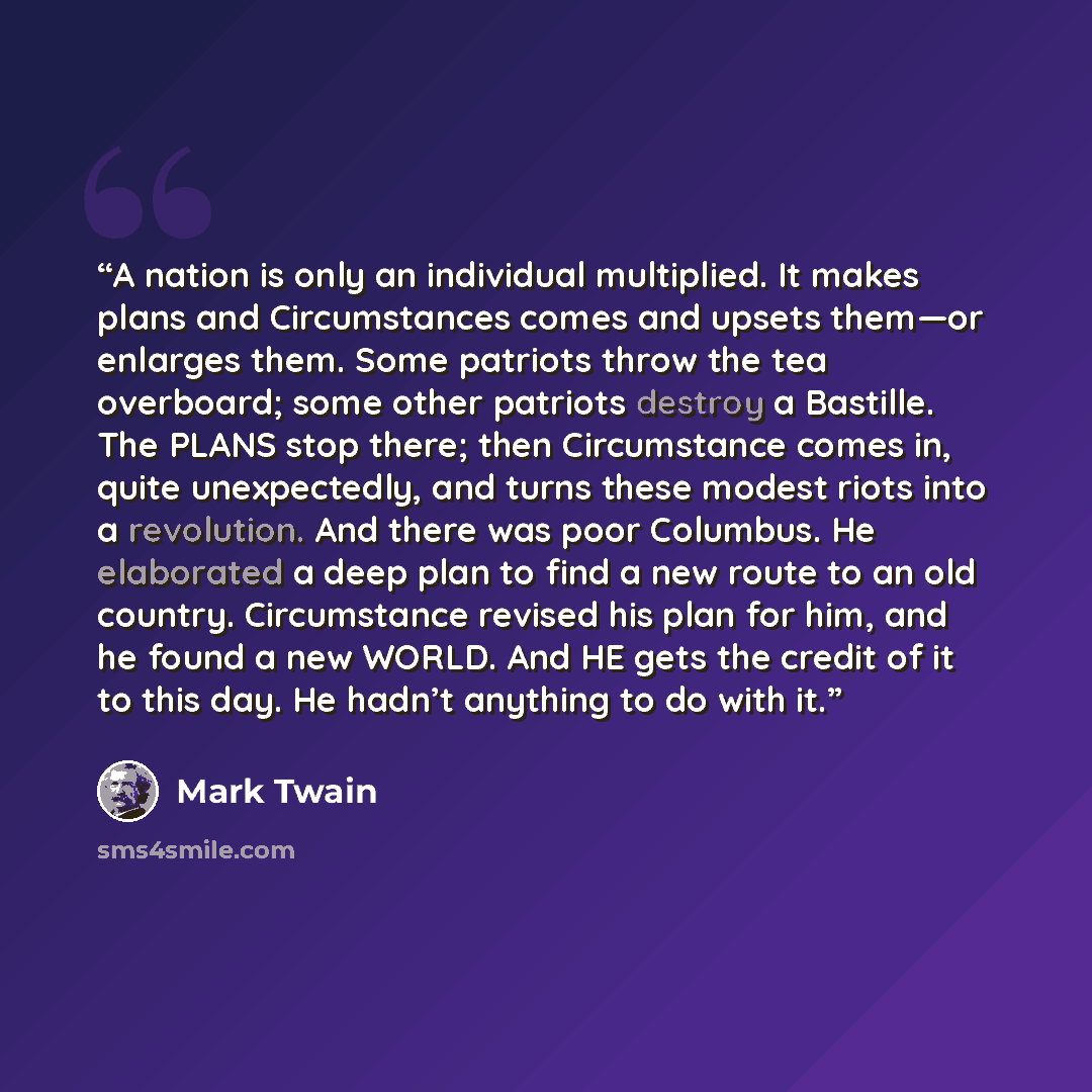 “A nation is only an individual multiplied. It makes plans and Circumstances comes and upsets them—or enlarges them. Some patriots throw the tea overboard; some other patriots destroy a Bastille. The PLANS stop there; then Circumstance comes in, quite unexpectedly, and turns these modest riots into…” quote by Mark Twain