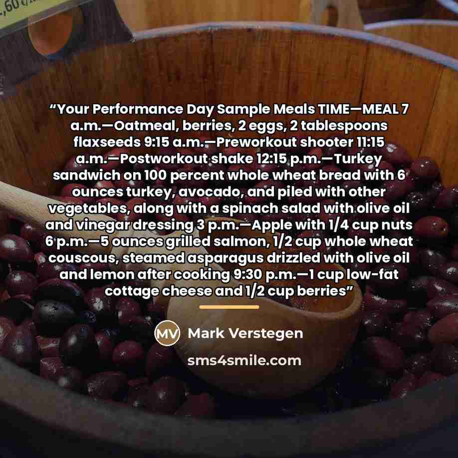 “Your Performance Day Sample Meals TIME—MEAL 7 a.m.—Oatmeal, berries, 2 eggs, 2 tablespoons flaxseeds 9:15 a.m.—Preworkout shooter 11:15 a.m.—Postworkout shake 12:15 p.m.—Turkey sandwich on 100 percent whole wheat bread with 6 ounces turkey, avocado, and piled with other vegetables, along with a…” quote by Mark Verstegen