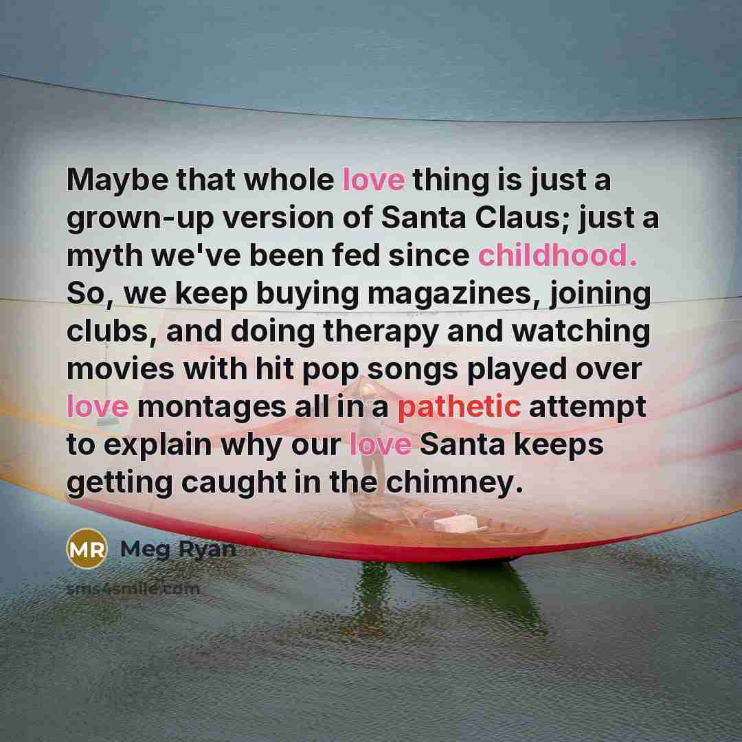 “Maybe that whole love thing is just a grown-up version of Santa Claus; just a myth we've been fed since childhood. So, we keep buying magazines, joining clubs, and doing therapy and watching movies with hit pop songs played over love montages all in a pathetic attempt to explain why our love Santa…” quote by Meg Ryan