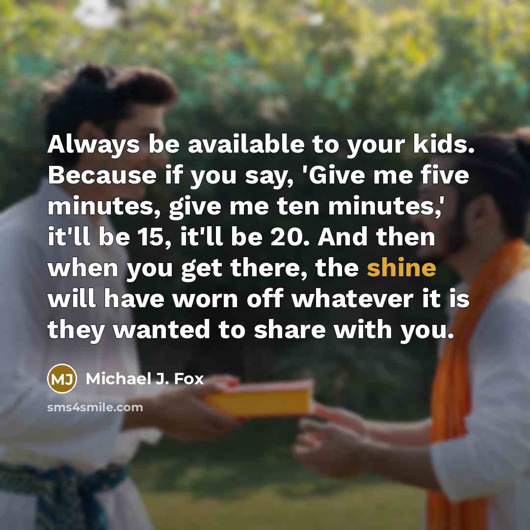 “Always be available to your kids. Because if you say, 'Give me five minutes, give me ten minutes,' it'll be 15, it'll be 20. And then when you get there, the shine will have worn off whatever it is they wanted to share with you.” quote by Michael J. Fox