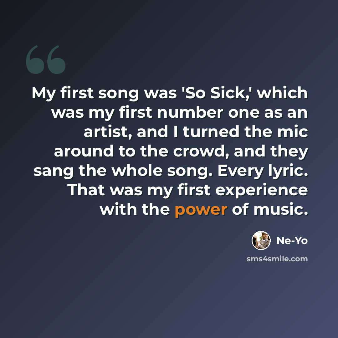 “My first song was 'So Sick,' which was my first number one as an artist, and I turned the mic around to the crowd, and they sang the whole song. Every lyric. That was my first experience with the power of music.” quote by Ne-Yo
