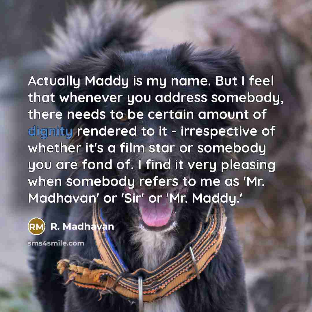 “Actually Maddy is my name. But I feel that whenever you address somebody, there needs to be certain amount of dignity rendered to it - irrespective of whether it's a film star or somebody you are fond of. I find it very pleasing when somebody refers to me as 'Mr. Madhavan' or 'Sir' or 'Mr. Maddy.'” quote by R. Madhavan