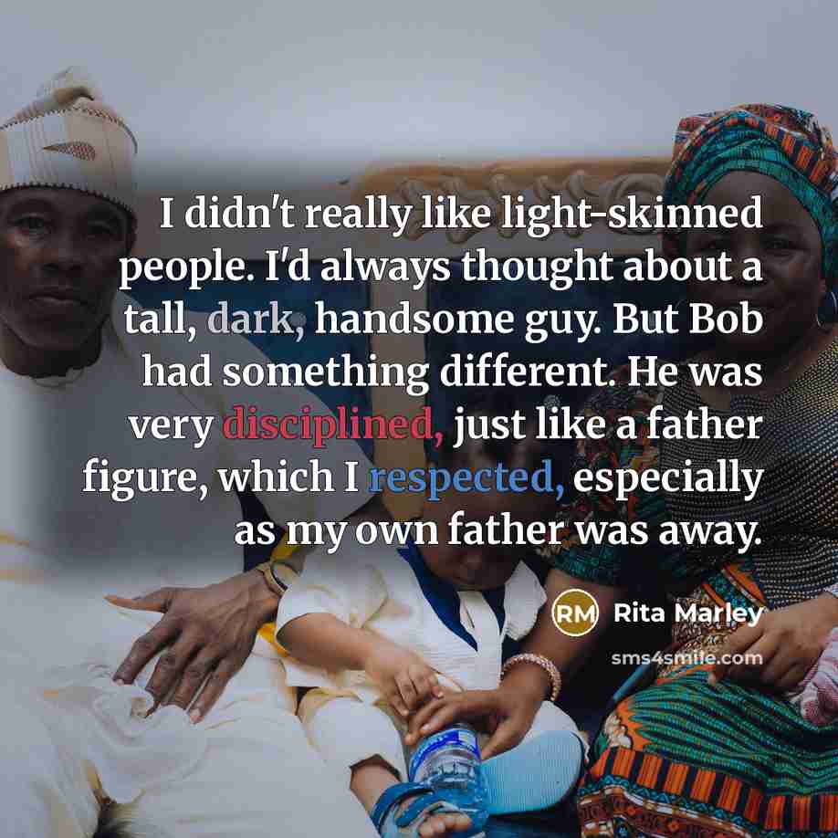 “I didn't really like light-skinned people. I'd always thought about a tall, dark, handsome guy. But Bob had something different. He was very disciplined, just like a father figure, which I respected, especially as my own father was away.” quote by Rita Marley