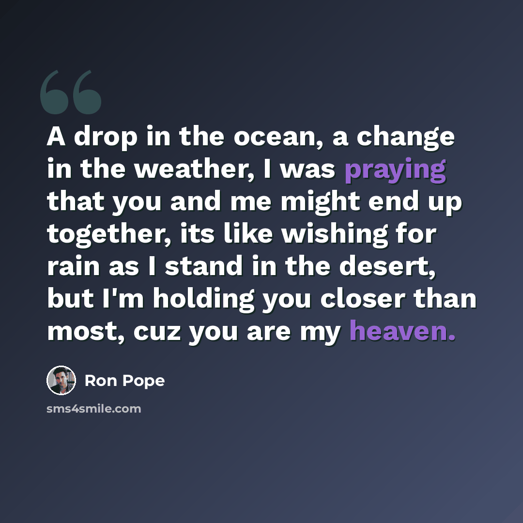 “A drop in the ocean, a change in the weather, I was praying that you and me might end up together, its like wishing for rain as I stand in the desert, but I'm holding you closer than most, cuz you are my heaven.” quote by Ron Pope
