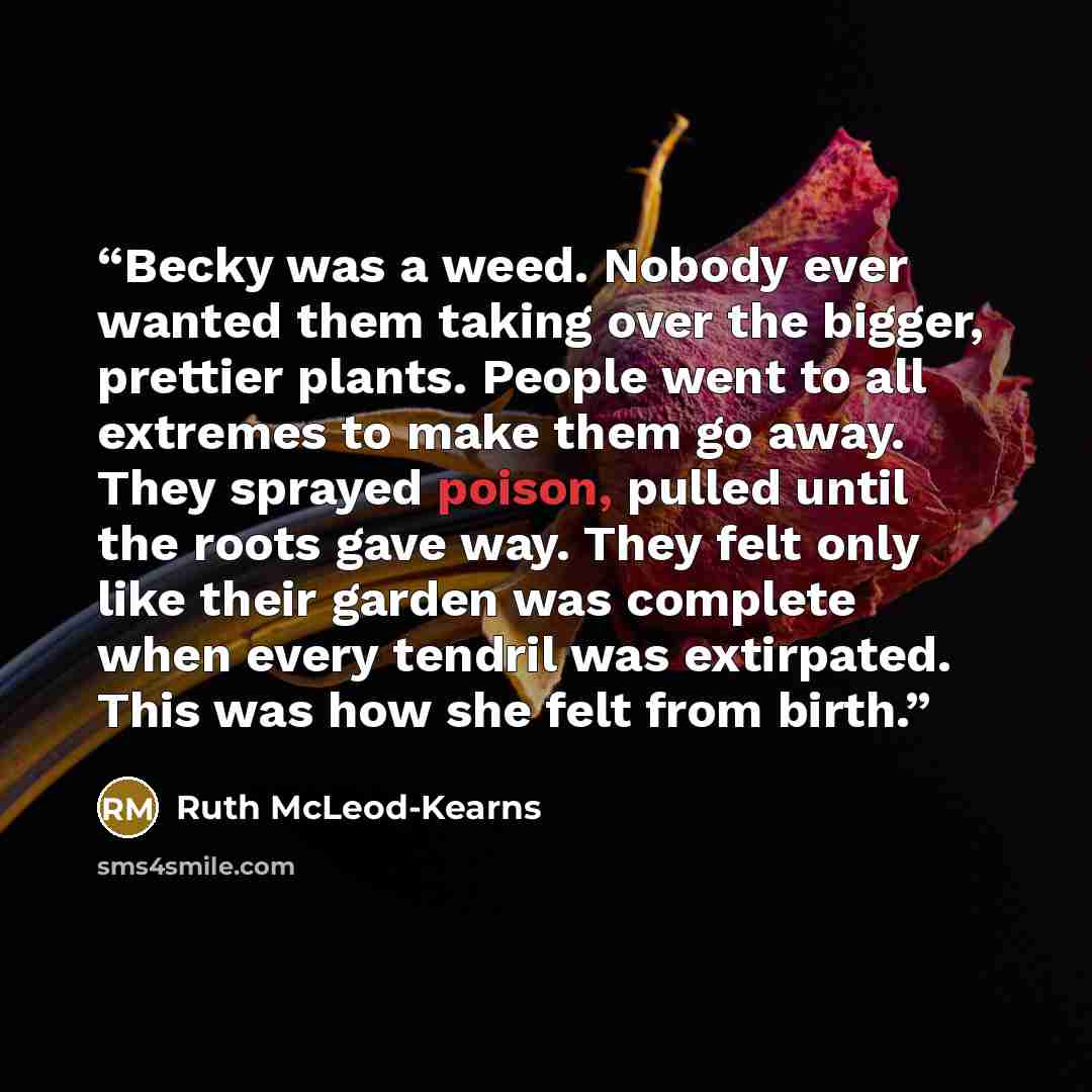 “Becky was a weed. Nobody ever wanted them taking over the bigger, prettier plants. People went to all extremes to make them go away. They sprayed poison, pulled until the roots gave way. They felt only like their garden was complete when every tendril was extirpated. This was how she felt from…” quote by Ruth McLeod-Kearns