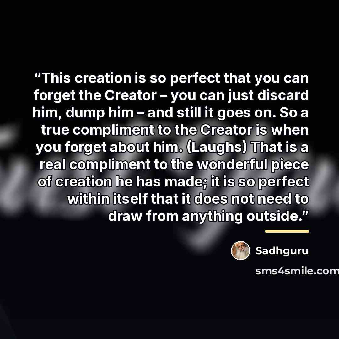 “This creation is so perfect that you can forget the Creator – you can just discard him, dump him – and still it goes on. So a true compliment to the Creator is when you forget about him. (Laughs) That is a real compliment to the wonderful piece of creation he has made; it is so perfect within…” quote by Sadhguru