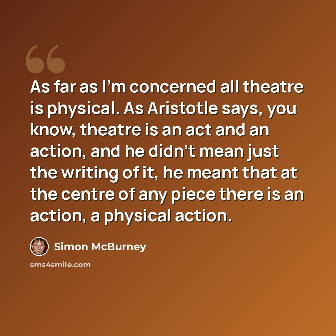 “As far as I'm concerned all theatre is physical. As Aristotle says, you know, theatre is an act and an action, and he didn't mean just the writing of it, he meant that at the centre of any piece there is an action, a physical action.” quote by Simon McBurney