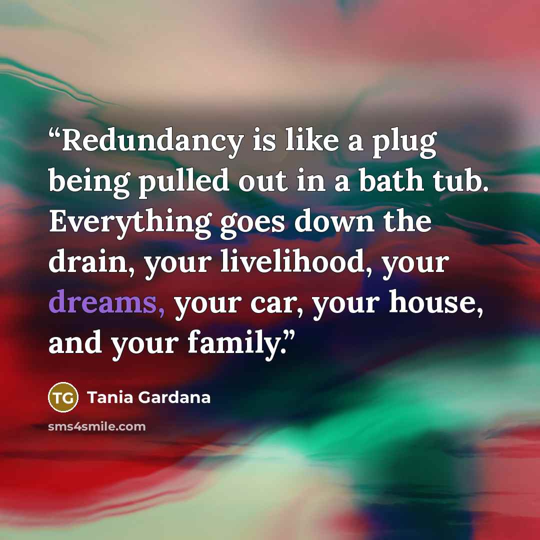 “Redundancy is like a plug being pulled out in a bath tub. Everything goes down the drain, your livelihood, your dreams, your car, your house, and your family.” quote by Tania Gardana